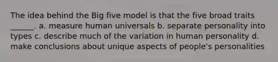 The idea behind the Big five model is that the five broad traits ______. a. measure human universals b. separate personality into types c. describe much of the variation in human personality d. make conclusions about unique aspects of people's personalities