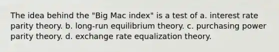 The idea behind the "Big Mac index" is a test of a. interest rate parity theory. b. long-run equilibrium theory. c. purchasing power parity theory. d. exchange rate equalization theory.