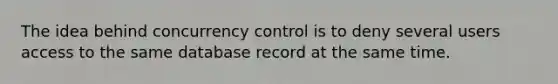 The idea behind concurrency control is to deny several users access to the same database record at the same time.