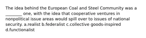 The idea behind the European Coal and Steel Community was a ________ one, with the idea that cooperative ventures in nonpolitical issue areas would spill over to issues of national security. a.realist b.federalist c.collective goods-inspired d.functionalist