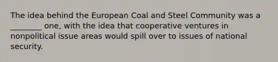 The idea behind the European Coal and Steel Community was a ________ one, with the idea that cooperative ventures in nonpolitical issue areas would spill over to issues of national security.