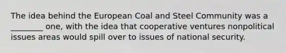 The idea behind the European Coal and Steel Community was a ________ one, with the idea that cooperative ventures nonpolitical issues areas would spill over to issues of national security.