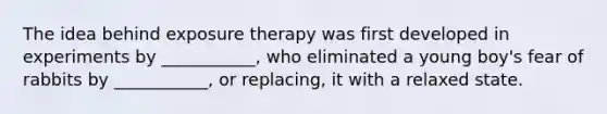 The idea behind exposure therapy was first developed in experiments by ___________, who eliminated a young boy's fear of rabbits by ___________, or replacing, it with a relaxed state.