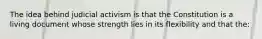 The idea behind judicial activism is that the Constitution is a living document whose strength lies in its flexibility and that the: