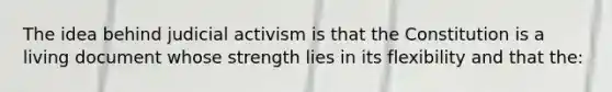 The idea behind judicial activism is that the Constitution is a living document whose strength lies in its flexibility and that the: