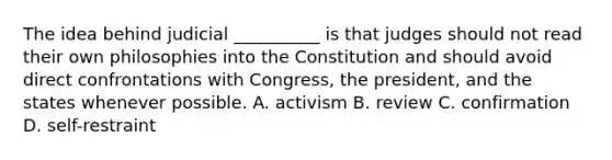 The idea behind judicial __________ is that judges should not read their own philosophies into the Constitution and should avoid direct confrontations with Congress, the president, and the states whenever possible. A. activism B. review C. confirmation D. self-restraint