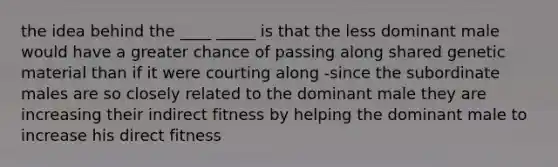 the idea behind the ____ _____ is that the less dominant male would have a greater chance of passing along shared genetic material than if it were courting along -since the subordinate males are so closely related to the dominant male they are increasing their indirect fitness by helping the dominant male to increase his direct fitness