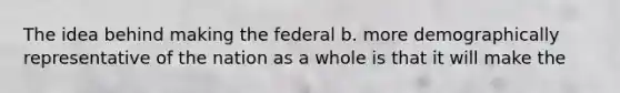 The idea behind making the federal b. more demographically representative of the nation as a whole is that it will make the