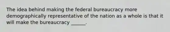 The idea behind making the federal bureaucracy more demographically representative of the nation as a whole is that it will make the bureaucracy ______.