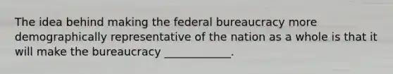 The idea behind making the federal bureaucracy more demographically representative of the nation as a whole is that it will make the bureaucracy ____________.