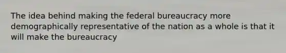 The idea behind making the federal bureaucracy more demographically representative of the nation as a whole is that it will make the bureaucracy