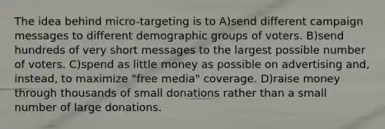 The idea behind micro-targeting is to A)send different campaign messages to different demographic groups of voters. B)send hundreds of very short messages to the largest possible number of voters. C)spend as little money as possible on advertising and, instead, to maximize "free media" coverage. D)raise money through thousands of small donations rather than a small number of large donations.