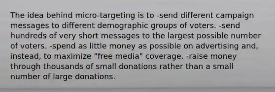 The idea behind micro-targeting is to -send different campaign messages to different demographic groups of voters. -send hundreds of very short messages to the largest possible number of voters. -spend as little money as possible on advertising and, instead, to maximize "free media" coverage. -raise money through thousands of small donations rather than a small number of large donations.