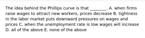 The idea behind the Phillips curve is that​ ________. A. when firms raise wages to attract new​ workers, prices decrease B. tightness in the labor market puts downward pressures on wages and prices C. when the <a href='https://www.questionai.com/knowledge/kh7PJ5HsOk-unemployment-rate' class='anchor-knowledge'>unemployment rate</a> is low wages will increase D. all of the above E. none of the above