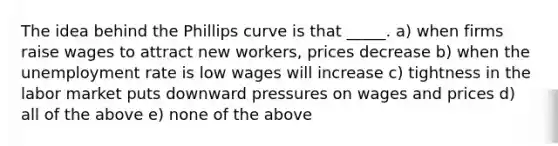 The idea behind the Phillips curve is that _____. a) when firms raise wages to attract new workers, prices decrease b) when the unemployment rate is low wages will increase c) tightness in the labor market puts downward pressures on wages and prices d) all of the above e) none of the above