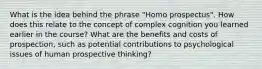 What is the idea behind the phrase "Homo prospectus". How does this relate to the concept of complex cognition you learned earlier in the course? What are the benefits and costs of prospection, such as potential contributions to psychological issues of human prospective thinking?