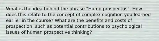 What is the idea behind the phrase "Homo prospectus". How does this relate to the concept of complex cognition you learned earlier in the course? What are the benefits and costs of prospection, such as potential contributions to psychological issues of human prospective thinking?