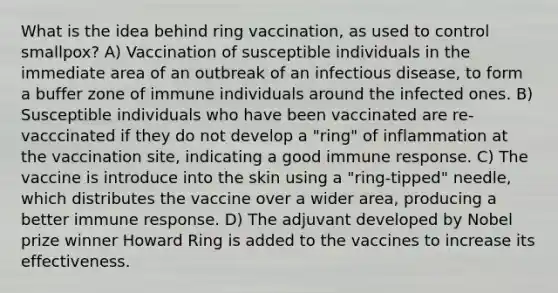 What is the idea behind ring vaccination, as used to control smallpox? A) Vaccination of susceptible individuals in the immediate area of an outbreak of an infectious disease, to form a buffer zone of immune individuals around the infected ones. B) Susceptible individuals who have been vaccinated are re-vacccinated if they do not develop a "ring" of inflammation at the vaccination site, indicating a good immune response. C) The vaccine is introduce into the skin using a "ring-tipped" needle, which distributes the vaccine over a wider area, producing a better immune response. D) The adjuvant developed by Nobel prize winner Howard Ring is added to the vaccines to increase its effectiveness.