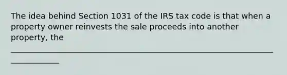 The idea behind Section 1031 of the IRS tax code is that when a property owner reinvests the sale proceeds into another property, the _____________________________________________________________________________