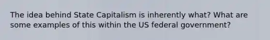 The idea behind State Capitalism is inherently what? What are some examples of this within the US federal government?