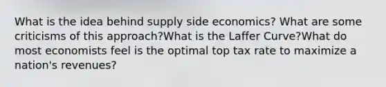 What is the idea behind supply side economics? What are some criticisms of this approach?What is the Laffer Curve?What do most economists feel is the optimal top tax rate to maximize a nation's revenues?