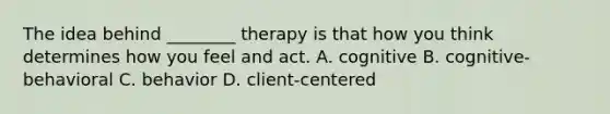 The idea behind ________ therapy is that how you think determines how you feel and act. A. cognitive B. cognitive-behavioral C. behavior D. client-centered