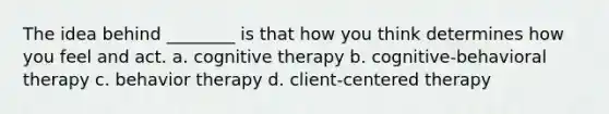 The idea behind ________ is that how you think determines how you feel and act. a. cognitive therapy b. cognitive-behavioral therapy c. behavior therapy d. client-centered therapy