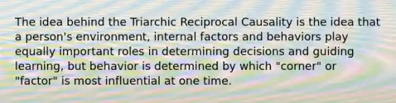 The idea behind the Triarchic Reciprocal Causality is the idea that a person's environment, internal factors and behaviors play equally important roles in determining decisions and guiding learning, but behavior is determined by which "corner" or "factor" is most influential at one time.