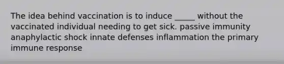 The idea behind vaccination is to induce _____ without the vaccinated individual needing to get sick. passive immunity anaphylactic shock innate defenses inflammation the primary immune response