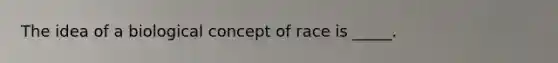 The idea of a biological concept of race is _____.