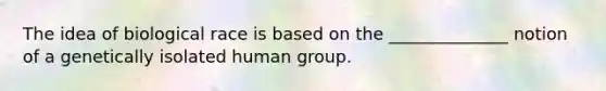 The idea of biological race is based on the ______________ notion of a genetically isolated human group.