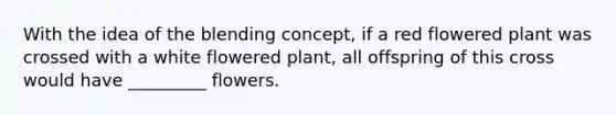 With the idea of the blending concept, if a red flowered plant was crossed with a white flowered plant, all offspring of this cross would have _________ flowers.