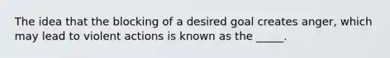 The idea that the blocking of a desired goal creates anger, which may lead to violent actions is known as the _____.