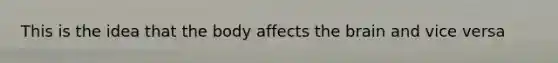 This is the idea that the body affects the brain and vice versa