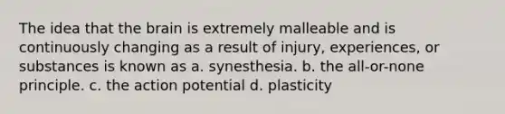 The idea that the brain is extremely malleable and is continuously changing as a result of injury, experiences, or substances is known as a. synesthesia. b. the all-or-none principle. c. the action potential d. plasticity