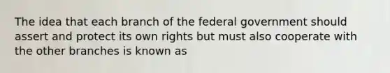 The idea that each branch of the federal government should assert and protect its own rights but must also cooperate with the other branches is known as