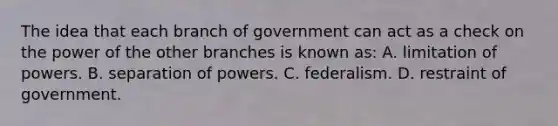 The idea that each branch of government can act as a check on the power of the other branches is known as: A. limitation of powers. B. separation of powers. C. federalism. D. restraint of government.