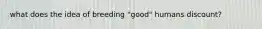 what does the idea of breeding "good" humans discount?