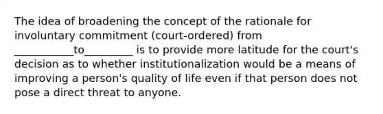 The idea of broadening the concept of the rationale for involuntary commitment (court-ordered) from ___________to_________ is to provide more latitude for the court's decision as to whether institutionalization would be a means of improving a person's quality of life even if that person does not pose a direct threat to anyone.