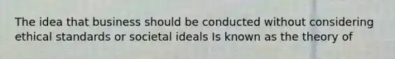 The idea that business should be conducted without considering ethical standards or societal ideals Is known as the theory of