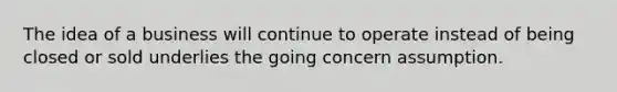 The idea of a business will continue to operate instead of being closed or sold underlies the going concern assumption.