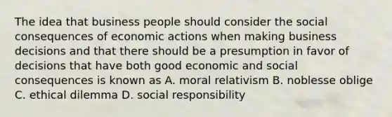 The idea that business people should consider the social consequences of economic actions when making business decisions and that there should be a presumption in favor of decisions that have both good economic and social consequences is known as A. moral relativism B. noblesse oblige C. ethical dilemma D. social responsibility