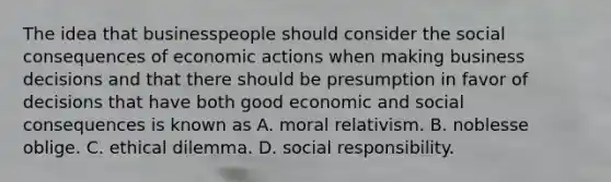 The idea that businesspeople should consider the social consequences of economic actions when making business decisions and that there should be presumption in favor of decisions that have both good economic and social consequences is known as A. moral relativism. B. noblesse oblige. C. ethical dilemma. D. social responsibility.