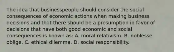 The idea that businesspeople should consider the social consequences of economic actions when making business decisions and that there should be a presumption in favor of decisions that have both good economic and social consequences is known as: A. moral relativism. B. noblesse oblige. C. ethical dilemma. D. social responsibility.