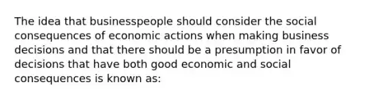 The idea that businesspeople should consider the social consequences of economic actions when making business decisions and that there should be a presumption in favor of decisions that have both good economic and social consequences is known as: