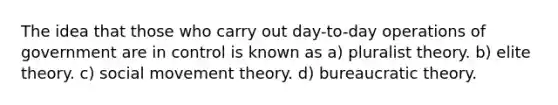 The idea that those who carry out day-to-day operations of government are in control is known as a) pluralist theory. b) elite theory. c) social movement theory. d) bureaucratic theory.