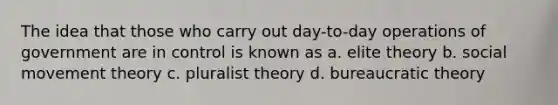 The idea that those who carry out day-to-day operations of government are in control is known as a. elite theory b. social movement theory c. pluralist theory d. bureaucratic theory