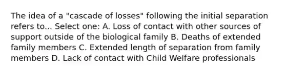 The idea of a "cascade of losses" following the initial separation refers to... Select one: A. Loss of contact with other sources of support outside of the biological family B. Deaths of extended family members C. Extended length of separation from family members D. Lack of contact with Child Welfare professionals