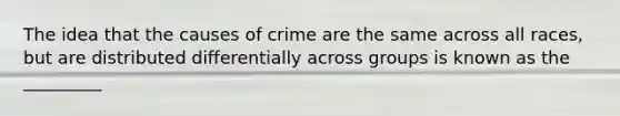 The idea that the causes of crime are the same across all races, but are distributed differentially across groups is known as the _________