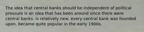 The idea that central banks should be independent of political pressure is an idea that has been around since there were central banks. is relatively new. every central bank was founded upon. became quite popular in the early 1900s.